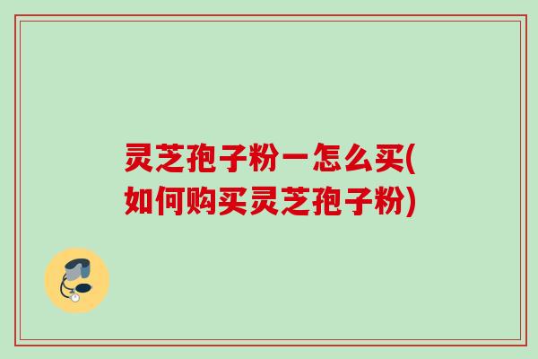 灵芝孢子粉一怎么买(如何购买灵芝孢子粉)