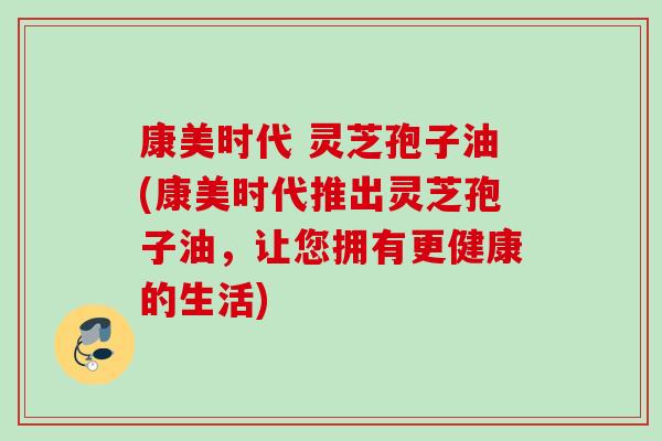 康美时代 灵芝孢子油(康美时代推出灵芝孢子油,让您拥有更健康的生活) 康美时代 灵芝孢子油(康美时代推出灵芝孢子油,让您拥有更健康的生活)