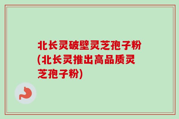 北长灵破壁灵芝孢子粉(北长灵推出高品质灵芝孢子粉) 北长灵破壁灵芝孢子粉(北长灵推出高品质灵芝孢子粉)