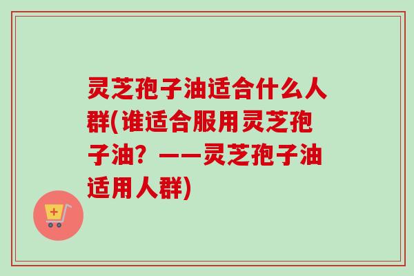 灵芝孢子油适合什么人群(谁适合服用灵芝孢子油？——灵芝孢子油适用人群)