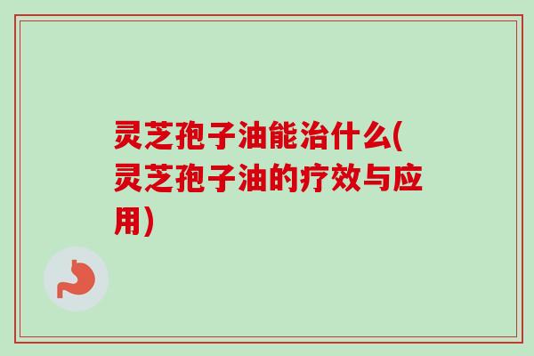 灵芝孢子油能什么(灵芝孢子油的疗效与应用) 灵芝孢子油能什么(灵芝孢子油的疗效与应用)