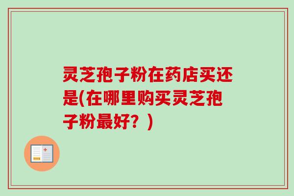 灵芝孢子粉在药店买还是(在哪里购买灵芝孢子粉好?) 灵芝孢子粉在药店买还是(在哪里购买灵芝孢子粉好?)