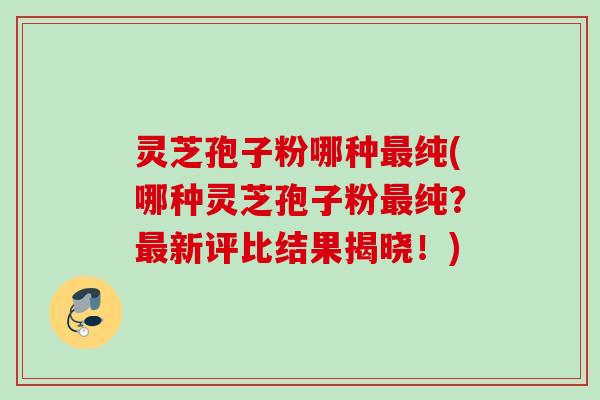 灵芝孢子粉哪种纯(哪种灵芝孢子粉纯？新评比结果揭晓！)