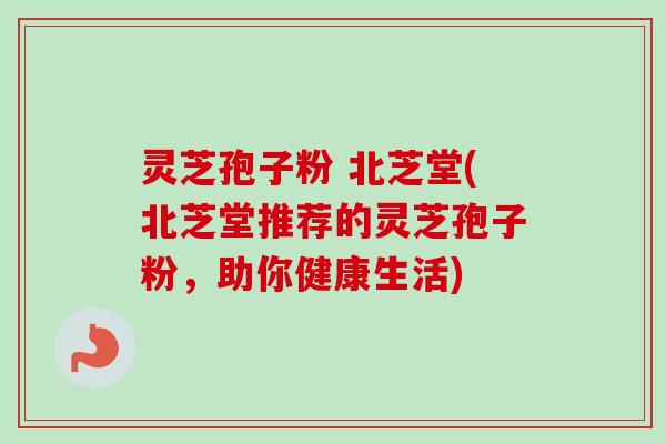 灵芝孢子粉 北芝堂(北芝堂推荐的灵芝孢子粉，助你健康生活)