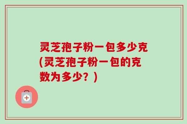 灵芝孢子粉一包多少克(灵芝孢子粉一包的克数为多少?) 灵芝孢子粉一包多少克(灵芝孢子粉一包的克数为多少?)