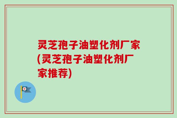 灵芝孢子油塑化剂厂家(灵芝孢子油塑化剂厂家推荐) 灵芝孢子油塑化剂厂家(灵芝孢子油塑化剂厂家推荐)