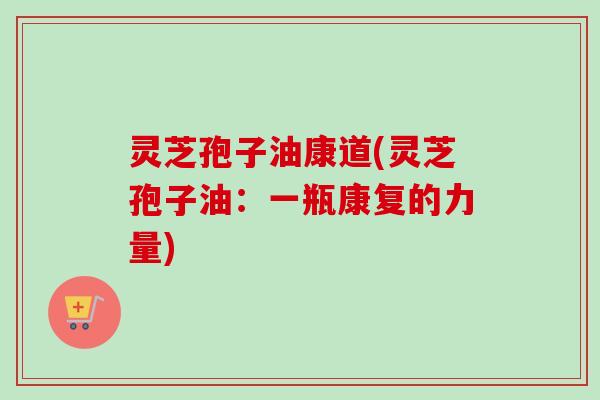 灵芝孢子油康道(灵芝孢子油:一瓶康复的力量) 灵芝孢子油康道(灵芝孢子油:一瓶康复的力量)