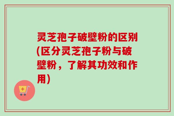 灵芝孢子破壁粉的区别(区分灵芝孢子粉与破壁粉,了解其功效和作用) 灵芝孢子破壁粉的区别(区分灵芝孢子粉与破壁粉,了解其功效和作用)