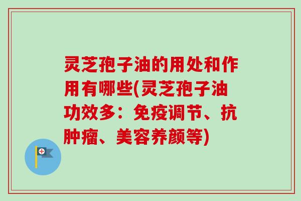 灵芝孢子油的用处和作用有哪些(灵芝孢子油功效多：免疫调节、抗、美容养颜等)