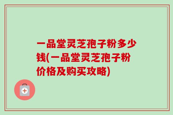 一品堂灵芝孢子粉多少钱(一品堂灵芝孢子粉价格及购买攻略) 一品堂灵芝孢子粉多少钱(一品堂灵芝孢子粉价格及购买攻略)