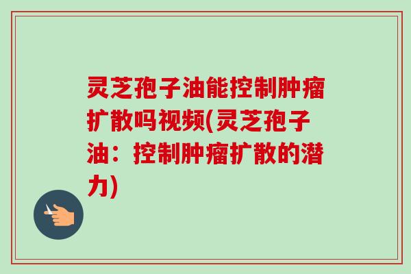灵芝孢子油能控制扩散吗视频(灵芝孢子油：控制扩散的潜力)