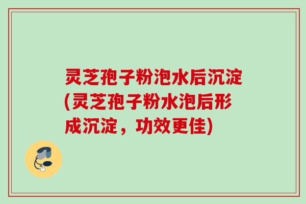 灵芝孢子粉泡水后沉淀(灵芝孢子粉水泡后形成沉淀,功效更佳) 灵芝孢子粉泡水后沉淀(灵芝孢子粉水泡后形成沉淀,功效更佳)