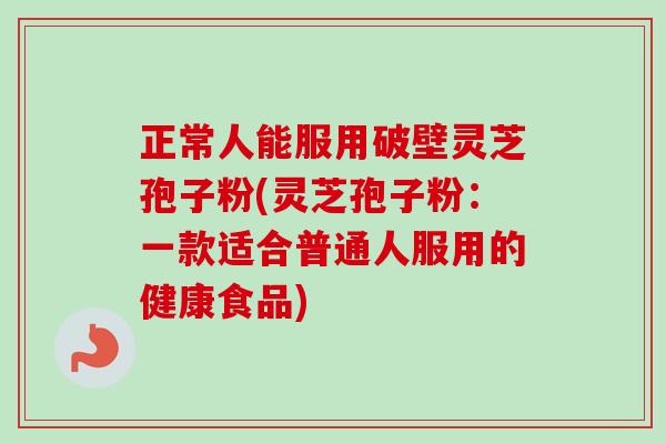 正常人能服用破壁灵芝孢子粉(灵芝孢子粉：一款适合普通人服用的健康食品)