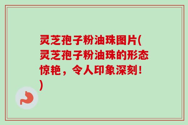 灵芝孢子粉油珠图片(灵芝孢子粉油珠的形态惊艳，令人印象深刻！)