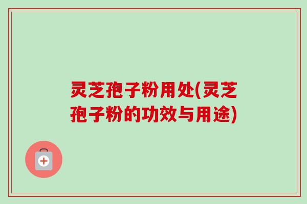 灵芝孢子粉用处(灵芝孢子粉的功效与用途)