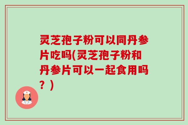 灵芝孢子粉可以同丹参片吃吗(灵芝孢子粉和丹参片可以一起食用吗?) 灵芝孢子粉可以同丹参片吃吗(灵芝孢子粉和丹参片可以一起食用吗?)