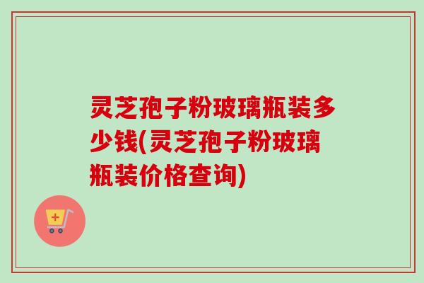 灵芝孢子粉玻璃瓶装多少钱(灵芝孢子粉玻璃瓶装价格查询) 灵芝孢子粉玻璃瓶装多少钱(灵芝孢子粉玻璃瓶装价格查询)