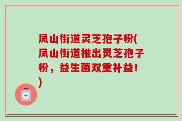 凤山街道灵芝孢子粉(凤山街道推出灵芝孢子粉,益生菌双重补益!) 凤山街道灵芝孢子粉(凤山街道推出灵芝孢子粉,益生菌双重补益!)