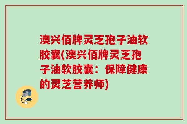 澳兴佰牌灵芝孢子油软胶囊(澳兴佰牌灵芝孢子油软胶囊:保障健康的灵芝营养师) 澳兴佰牌灵芝孢子油软胶囊(澳兴佰牌灵芝孢子油软胶囊:保障健康的灵芝营养师)