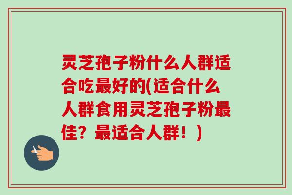 灵芝孢子粉什么人群适合吃好的(适合什么人群食用灵芝孢子粉佳？适合人群！)