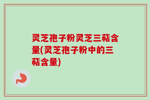 灵芝孢子粉灵芝三萜含量(灵芝孢子粉中的三萜含量)