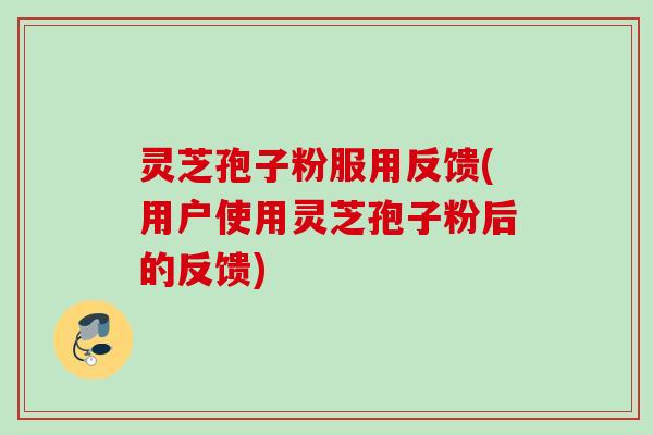 灵芝孢子粉服用反馈(用户使用灵芝孢子粉后的反馈)