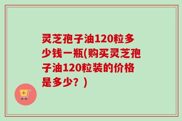 灵芝孢子油120粒多少钱一瓶(购买灵芝孢子油120粒装的价格是多少?) 灵芝孢子油120粒多少钱一瓶(购买灵芝孢子油120粒装的价格是多少?)