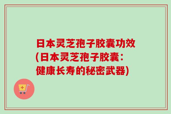 日本灵芝孢子胶囊功效(日本灵芝孢子胶囊：健康长寿的秘密武器)