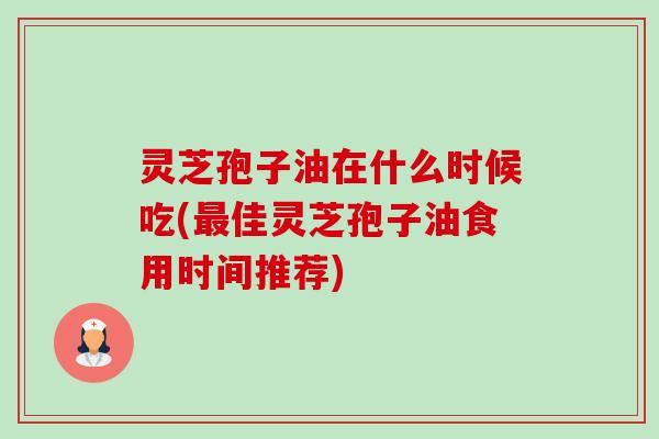 灵芝孢子油在什么时候吃(佳灵芝孢子油食用时间推荐) 灵芝孢子油在什么时候吃(佳灵芝孢子油食用时间推荐)