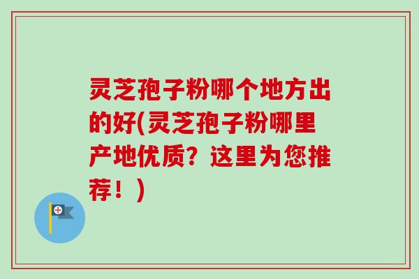 灵芝孢子粉哪个地方出的好(灵芝孢子粉哪里产地优质?这里为您推荐!) 灵芝孢子粉哪个地方出的好(灵芝孢子粉哪里产地优质?这里为您推荐!)