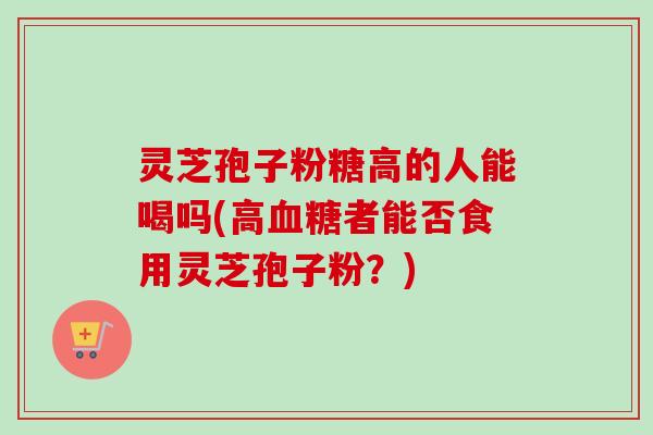 灵芝孢子粉糖高的人能喝吗(高者能否食用灵芝孢子粉？)