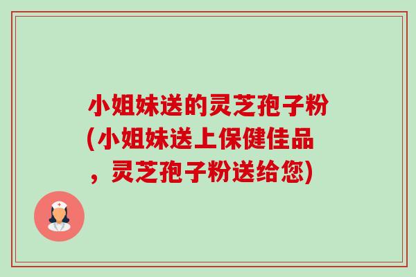 小姐妹送的灵芝孢子粉(小姐妹送上保健佳品，灵芝孢子粉送给您)