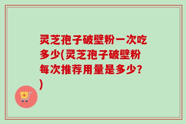 灵芝孢子破壁粉一次吃多少(灵芝孢子破壁粉每次推荐用量是多少？)