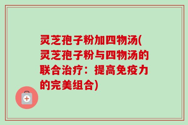 灵芝孢子粉加四物汤(灵芝孢子粉与四物汤的联合:提高免疫力的完美组合) 灵芝孢子粉加四物汤(灵芝孢子粉与四物汤的联合:提高免疫力的完美组合)
