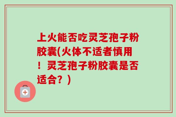 上火能否吃灵芝孢子粉胶囊(火体不适者慎用!灵芝孢子粉胶囊是否适合?) 上火能否吃灵芝孢子粉胶囊(火体不适者慎用!灵芝孢子粉胶囊是否适合?)