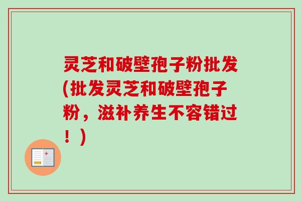 灵芝和破壁孢子粉批发(批发灵芝和破壁孢子粉，滋补养生不容错过！)