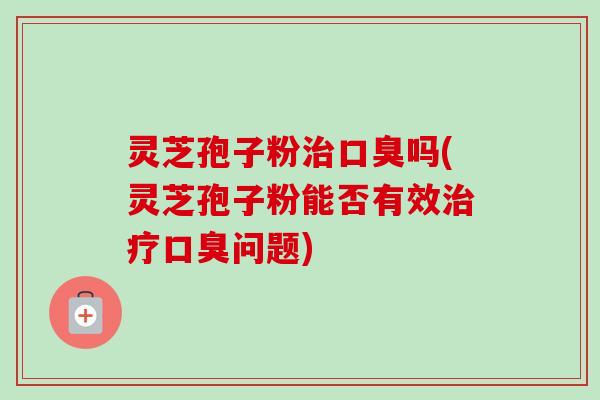 灵芝孢子粉口臭吗(灵芝孢子粉能否有效口臭问题) 灵芝孢子粉口臭吗(灵芝孢子粉能否有效口臭问题)