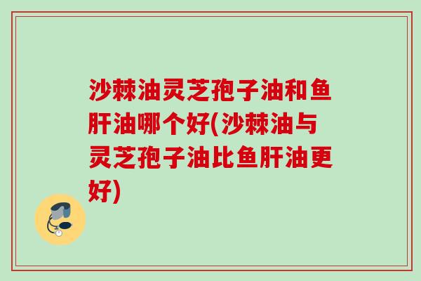 沙棘油灵芝孢子油和鱼油哪个好(沙棘油与灵芝孢子油比鱼油更好) 沙棘油灵芝孢子油和鱼油哪个好(沙棘油与灵芝孢子油比鱼油更好)
