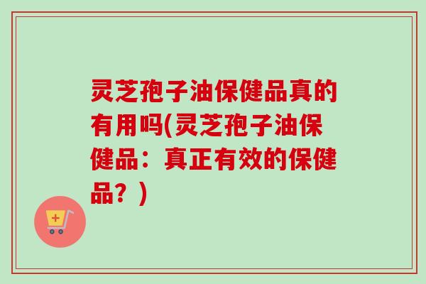 灵芝孢子油保健品真的有用吗(灵芝孢子油保健品:真正有效的保健品?) 灵芝孢子油保健品真的有用吗(灵芝孢子油保健品:真正有效的保健品?)