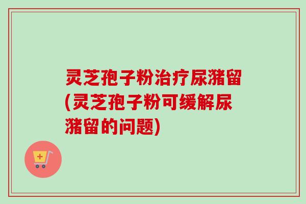 灵芝孢子粉尿潴留(灵芝孢子粉可缓解尿潴留的问题) 灵芝孢子粉尿潴留(灵芝孢子粉可缓解尿潴留的问题)