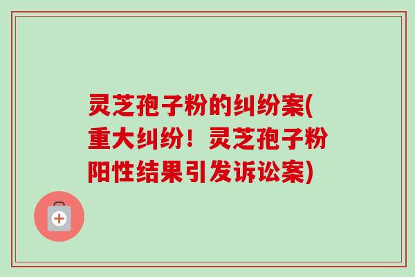 灵芝孢子粉的纠纷案(重大纠纷!灵芝孢子粉阳性结果引发诉讼案) 灵芝孢子粉的纠纷案(重大纠纷!灵芝孢子粉阳性结果引发诉讼案)