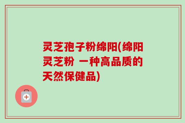灵芝孢子粉绵阳(绵阳灵芝粉 一种高品质的天然保健品) 灵芝孢子粉绵阳(绵阳灵芝粉 一种高品质的天然保健品)