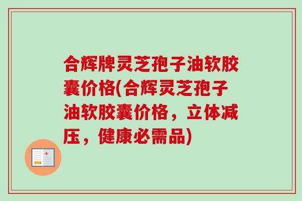 合辉牌灵芝孢子油软胶囊价格(合辉灵芝孢子油软胶囊价格,立体减压,健康必需品) 合辉牌灵芝孢子油软胶囊价格(合辉灵芝孢子油软胶囊价格,立体减压,健康必需品)