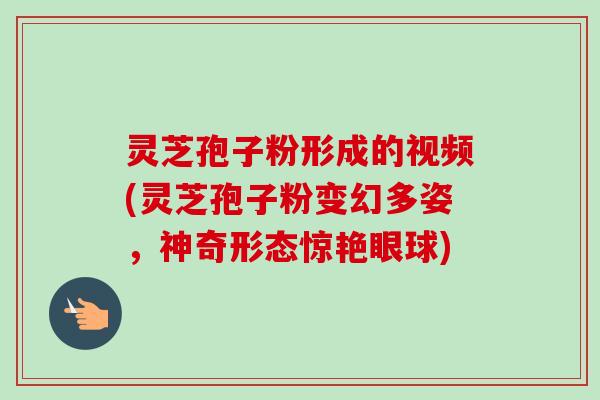 灵芝孢子粉形成的视频(灵芝孢子粉变幻多姿，神奇形态惊艳眼球)