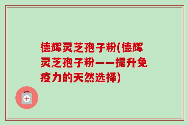 德辉灵芝孢子粉(德辉灵芝孢子粉——提升免疫力的天然选择)