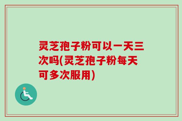 灵芝孢子粉可以一天三次吗(灵芝孢子粉每天可多次服用)