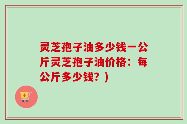灵芝孢子油多少钱一公斤灵芝孢子油价格：每公斤多少钱？)