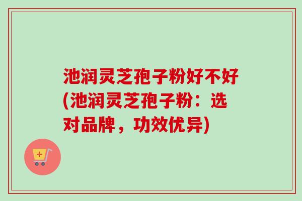 池润灵芝孢子粉好不好(池润灵芝孢子粉：选对品牌，功效优异)