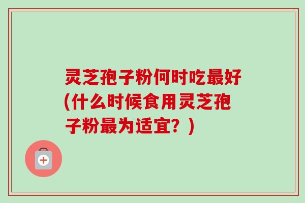 灵芝孢子粉何时吃好(什么时候食用灵芝孢子粉为适宜？)