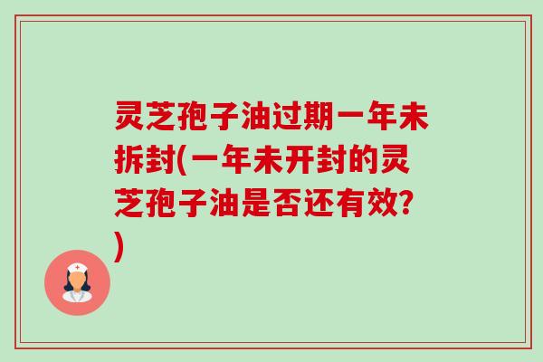 灵芝孢子油过期一年未拆封(一年未开封的灵芝孢子油是否还有效?) 灵芝孢子油过期一年未拆封(一年未开封的灵芝孢子油是否还有效?)
